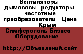 Вентиляторы, дымососы, редукторы, частотные преобразователи › Цена ­ 123 - Крым, Симферополь Бизнес » Оборудование   